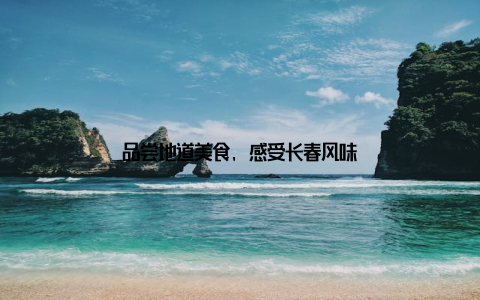 品尝地道美食, 感受长春风味